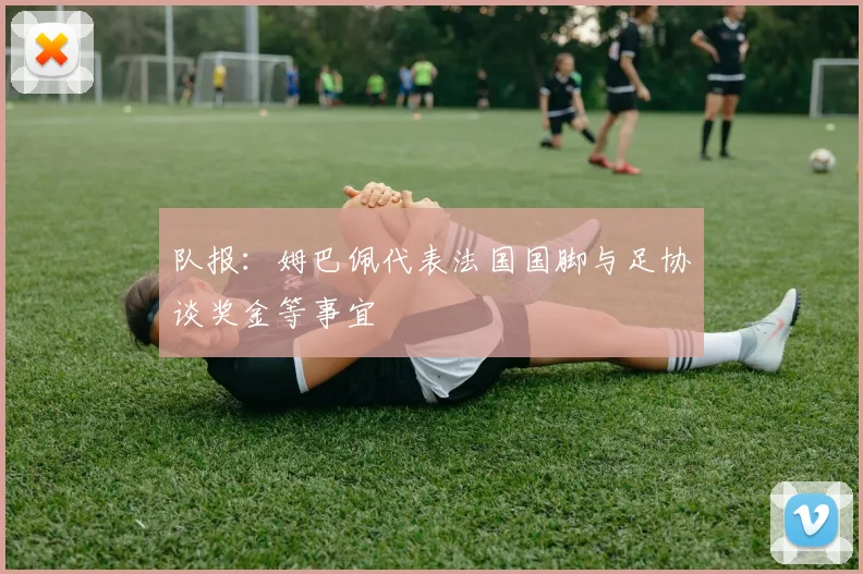 队报:姆巴佩代表法国国脚与足协谈奖金等事宜