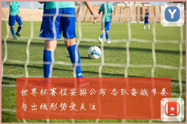 世界杯赛程安排公布 各队备战节奏与出线形势受关注